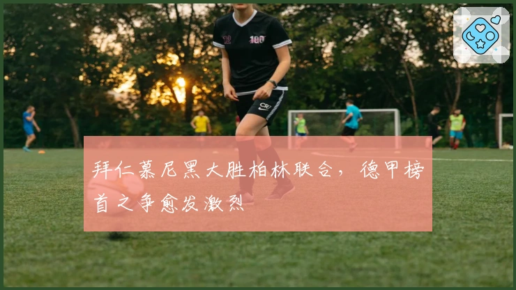 拜仁慕尼黑大胜柏林联合，德甲榜首之争愈发激烈