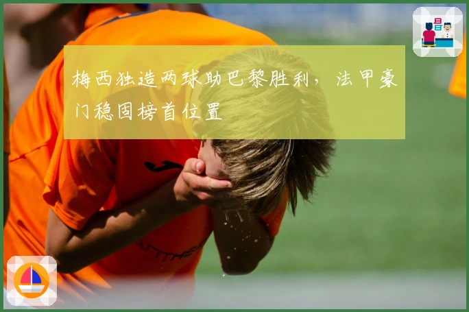 梅西独造两球助巴黎胜利，法甲豪门稳固榜首位置