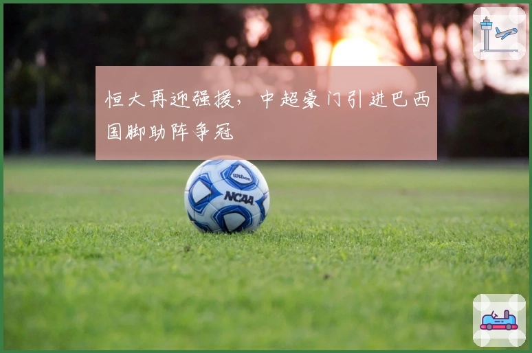 恒大再迎强援，中超豪门引进巴西国脚助阵争冠