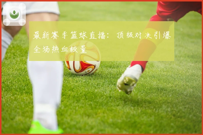 最新赛季篮球直播：顶级对决引爆全场热血较量