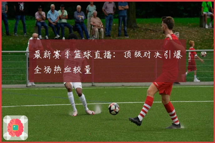 最新赛季篮球直播：顶级对决引爆全场热血较量