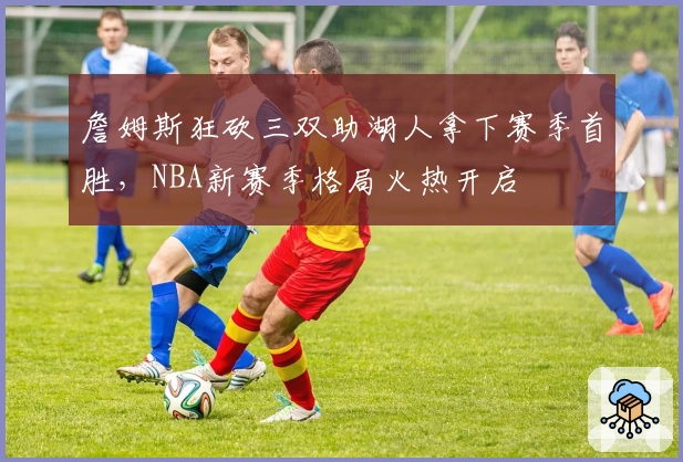詹姆斯狂砍三双助湖人拿下赛季首胜，NBA新赛季格局火热开启